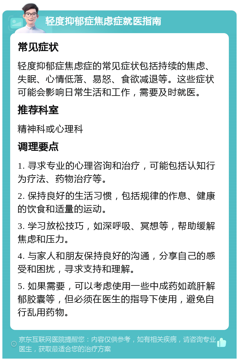 轻度抑郁症焦虑症就医指南 常见症状 轻度抑郁症焦虑症的常见症状包括持续的焦虑、失眠、心情低落、易怒、食欲减退等。这些症状可能会影响日常生活和工作，需要及时就医。 推荐科室 精神科或心理科 调理要点 1. 寻求专业的心理咨询和治疗，可能包括认知行为疗法、药物治疗等。 2. 保持良好的生活习惯，包括规律的作息、健康的饮食和适量的运动。 3. 学习放松技巧，如深呼吸、冥想等，帮助缓解焦虑和压力。 4. 与家人和朋友保持良好的沟通，分享自己的感受和困扰，寻求支持和理解。 5. 如果需要，可以考虑使用一些中成药如疏肝解郁胶囊等，但必须在医生的指导下使用，避免自行乱用药物。