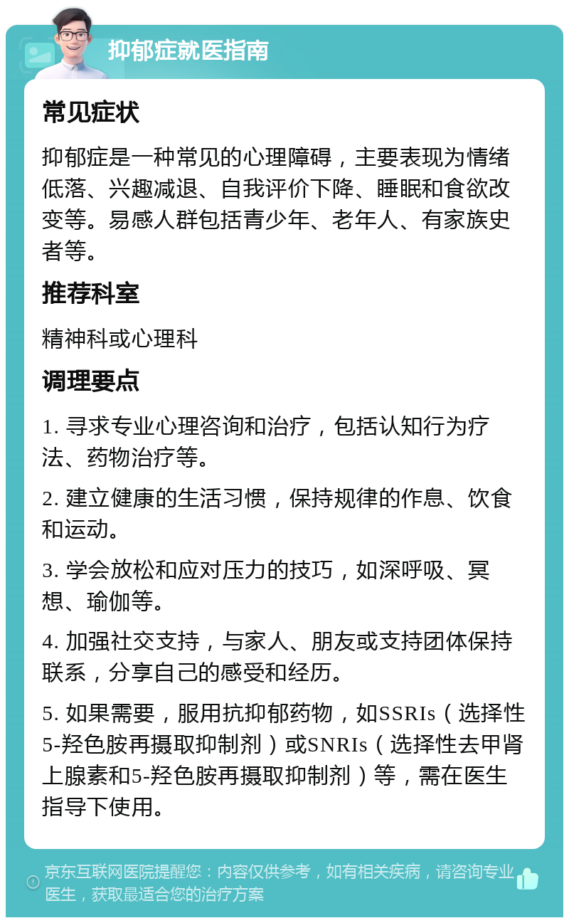 抑郁症就医指南 常见症状 抑郁症是一种常见的心理障碍，主要表现为情绪低落、兴趣减退、自我评价下降、睡眠和食欲改变等。易感人群包括青少年、老年人、有家族史者等。 推荐科室 精神科或心理科 调理要点 1. 寻求专业心理咨询和治疗，包括认知行为疗法、药物治疗等。 2. 建立健康的生活习惯，保持规律的作息、饮食和运动。 3. 学会放松和应对压力的技巧，如深呼吸、冥想、瑜伽等。 4. 加强社交支持，与家人、朋友或支持团体保持联系，分享自己的感受和经历。 5. 如果需要，服用抗抑郁药物，如SSRIs（选择性5-羟色胺再摄取抑制剂）或SNRIs（选择性去甲肾上腺素和5-羟色胺再摄取抑制剂）等，需在医生指导下使用。