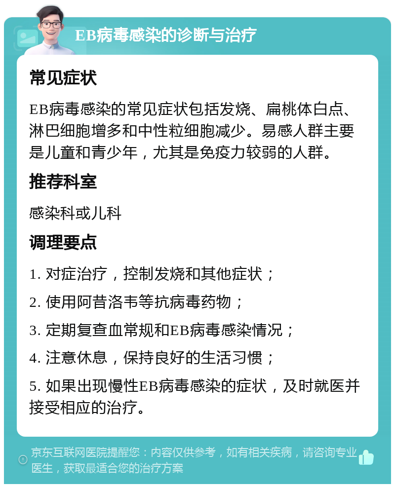 EB病毒感染的诊断与治疗 常见症状 EB病毒感染的常见症状包括发烧、扁桃体白点、淋巴细胞增多和中性粒细胞减少。易感人群主要是儿童和青少年，尤其是免疫力较弱的人群。 推荐科室 感染科或儿科 调理要点 1. 对症治疗，控制发烧和其他症状； 2. 使用阿昔洛韦等抗病毒药物； 3. 定期复查血常规和EB病毒感染情况； 4. 注意休息，保持良好的生活习惯； 5. 如果出现慢性EB病毒感染的症状，及时就医并接受相应的治疗。