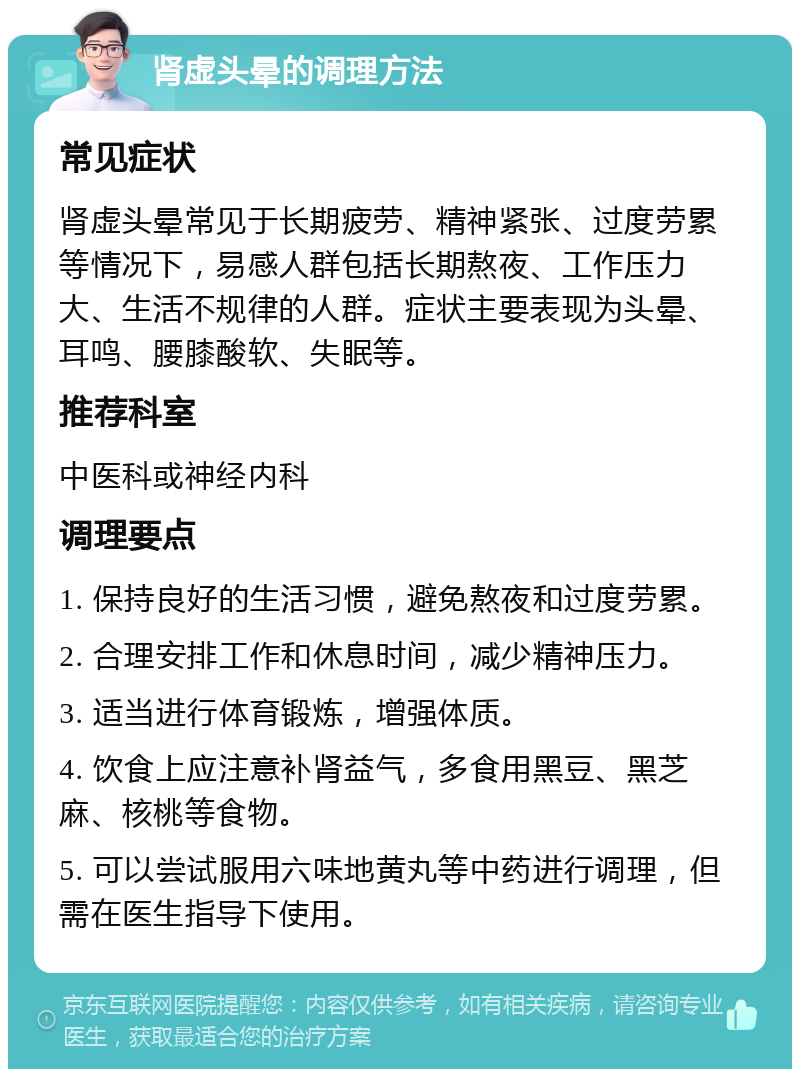 肾虚头晕的调理方法 常见症状 肾虚头晕常见于长期疲劳、精神紧张、过度劳累等情况下，易感人群包括长期熬夜、工作压力大、生活不规律的人群。症状主要表现为头晕、耳鸣、腰膝酸软、失眠等。 推荐科室 中医科或神经内科 调理要点 1. 保持良好的生活习惯，避免熬夜和过度劳累。 2. 合理安排工作和休息时间，减少精神压力。 3. 适当进行体育锻炼，增强体质。 4. 饮食上应注意补肾益气，多食用黑豆、黑芝麻、核桃等食物。 5. 可以尝试服用六味地黄丸等中药进行调理，但需在医生指导下使用。