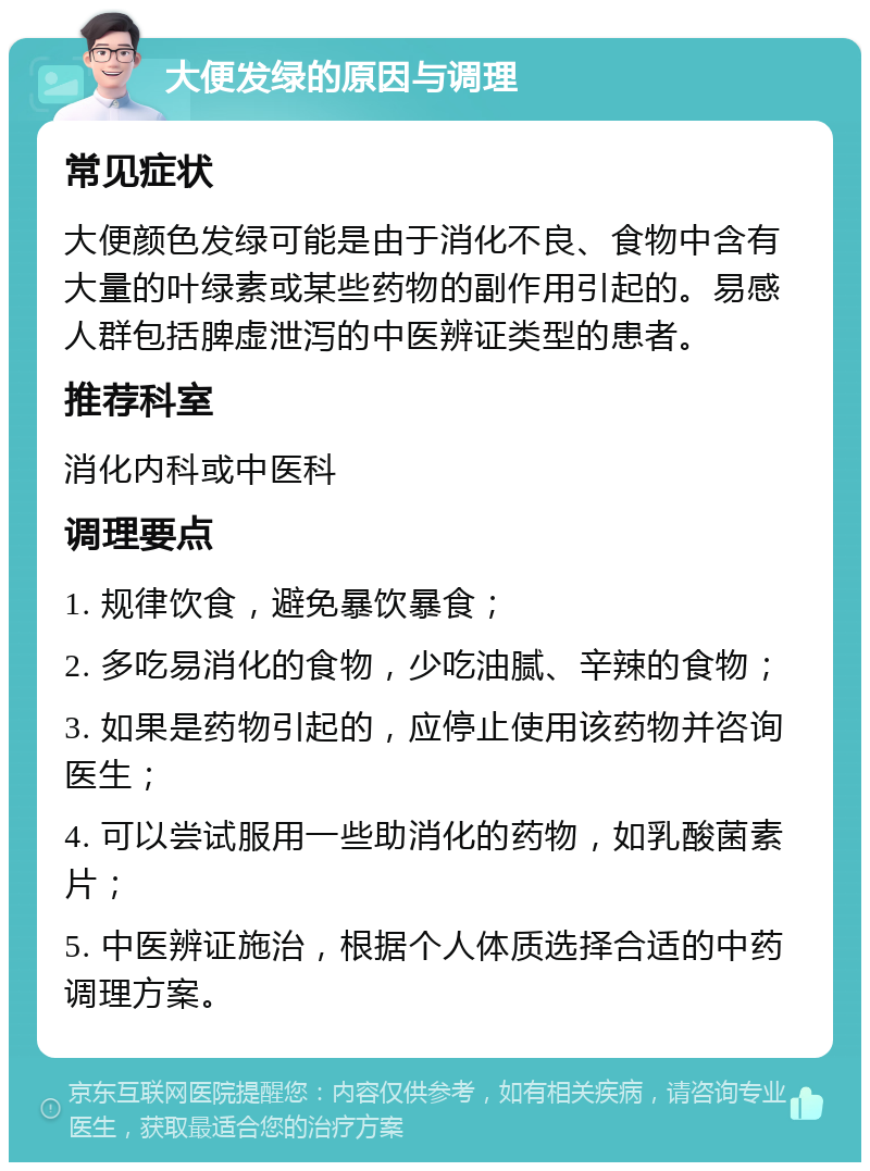 大便发绿的原因与调理 常见症状 大便颜色发绿可能是由于消化不良、食物中含有大量的叶绿素或某些药物的副作用引起的。易感人群包括脾虚泄泻的中医辨证类型的患者。 推荐科室 消化内科或中医科 调理要点 1. 规律饮食，避免暴饮暴食； 2. 多吃易消化的食物，少吃油腻、辛辣的食物； 3. 如果是药物引起的，应停止使用该药物并咨询医生； 4. 可以尝试服用一些助消化的药物，如乳酸菌素片； 5. 中医辨证施治，根据个人体质选择合适的中药调理方案。