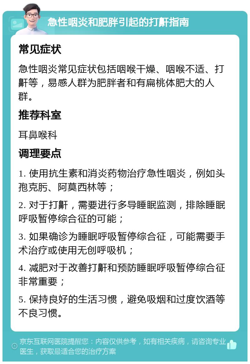 急性咽炎和肥胖引起的打鼾指南 常见症状 急性咽炎常见症状包括咽喉干燥、咽喉不适、打鼾等，易感人群为肥胖者和有扁桃体肥大的人群。 推荐科室 耳鼻喉科 调理要点 1. 使用抗生素和消炎药物治疗急性咽炎，例如头孢克肟、阿莫西林等； 2. 对于打鼾，需要进行多导睡眠监测，排除睡眠呼吸暂停综合征的可能； 3. 如果确诊为睡眠呼吸暂停综合征，可能需要手术治疗或使用无创呼吸机； 4. 减肥对于改善打鼾和预防睡眠呼吸暂停综合征非常重要； 5. 保持良好的生活习惯，避免吸烟和过度饮酒等不良习惯。