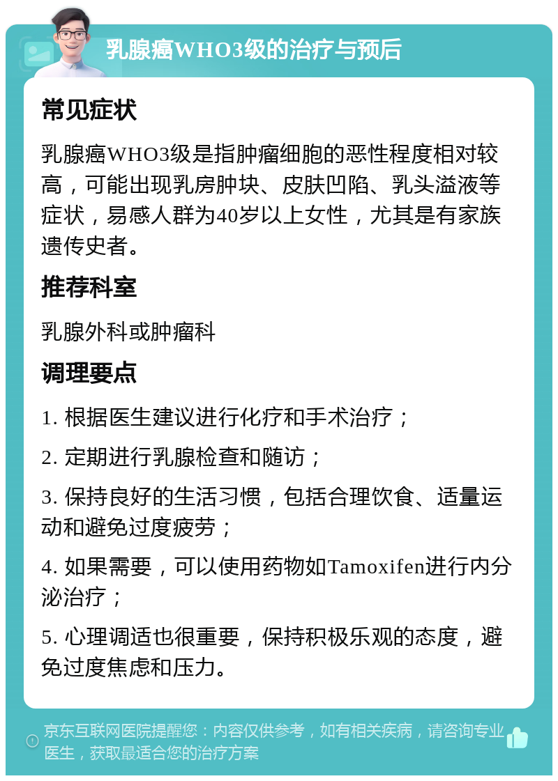 乳腺癌WHO3级的治疗与预后 常见症状 乳腺癌WHO3级是指肿瘤细胞的恶性程度相对较高，可能出现乳房肿块、皮肤凹陷、乳头溢液等症状，易感人群为40岁以上女性，尤其是有家族遗传史者。 推荐科室 乳腺外科或肿瘤科 调理要点 1. 根据医生建议进行化疗和手术治疗； 2. 定期进行乳腺检查和随访； 3. 保持良好的生活习惯，包括合理饮食、适量运动和避免过度疲劳； 4. 如果需要，可以使用药物如Tamoxifen进行内分泌治疗； 5. 心理调适也很重要，保持积极乐观的态度，避免过度焦虑和压力。