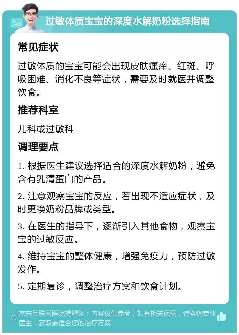 过敏体质宝宝的深度水解奶粉选择指南 常见症状 过敏体质的宝宝可能会出现皮肤瘙痒、红斑、呼吸困难、消化不良等症状，需要及时就医并调整饮食。 推荐科室 儿科或过敏科 调理要点 1. 根据医生建议选择适合的深度水解奶粉，避免含有乳清蛋白的产品。 2. 注意观察宝宝的反应，若出现不适应症状，及时更换奶粉品牌或类型。 3. 在医生的指导下，逐渐引入其他食物，观察宝宝的过敏反应。 4. 维持宝宝的整体健康，增强免疫力，预防过敏发作。 5. 定期复诊，调整治疗方案和饮食计划。