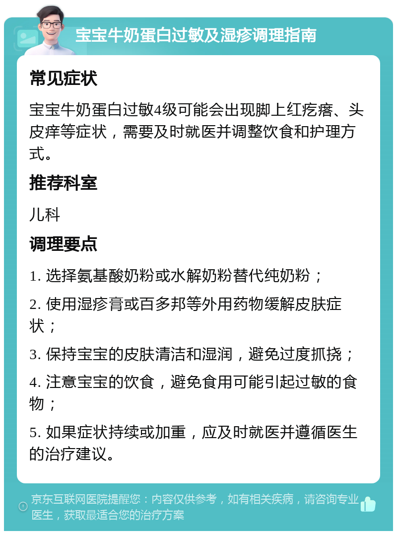 宝宝牛奶蛋白过敏及湿疹调理指南 常见症状 宝宝牛奶蛋白过敏4级可能会出现脚上红疙瘩、头皮痒等症状，需要及时就医并调整饮食和护理方式。 推荐科室 儿科 调理要点 1. 选择氨基酸奶粉或水解奶粉替代纯奶粉； 2. 使用湿疹膏或百多邦等外用药物缓解皮肤症状； 3. 保持宝宝的皮肤清洁和湿润，避免过度抓挠； 4. 注意宝宝的饮食，避免食用可能引起过敏的食物； 5. 如果症状持续或加重，应及时就医并遵循医生的治疗建议。