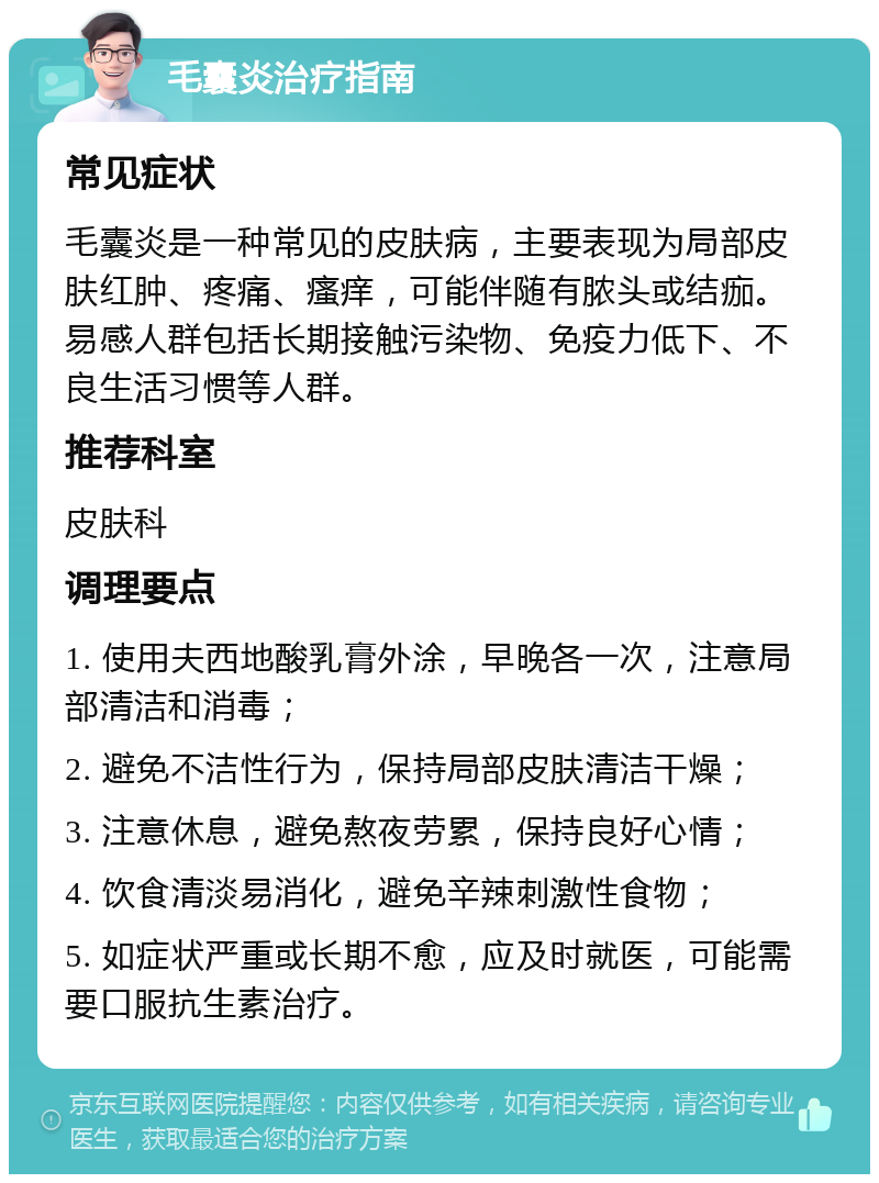 毛囊炎治疗指南 常见症状 毛囊炎是一种常见的皮肤病，主要表现为局部皮肤红肿、疼痛、瘙痒，可能伴随有脓头或结痂。易感人群包括长期接触污染物、免疫力低下、不良生活习惯等人群。 推荐科室 皮肤科 调理要点 1. 使用夫西地酸乳膏外涂，早晚各一次，注意局部清洁和消毒； 2. 避免不洁性行为，保持局部皮肤清洁干燥； 3. 注意休息，避免熬夜劳累，保持良好心情； 4. 饮食清淡易消化，避免辛辣刺激性食物； 5. 如症状严重或长期不愈，应及时就医，可能需要口服抗生素治疗。