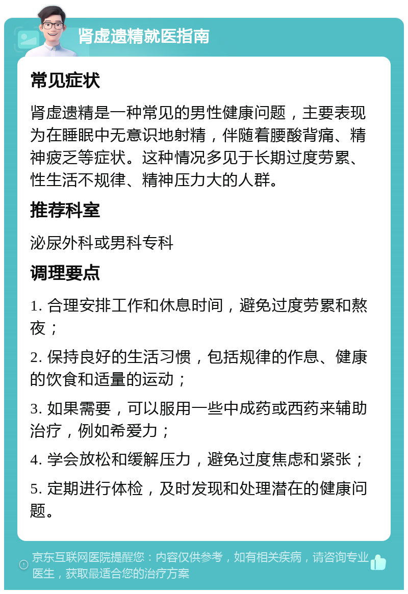 肾虚遗精就医指南 常见症状 肾虚遗精是一种常见的男性健康问题，主要表现为在睡眠中无意识地射精，伴随着腰酸背痛、精神疲乏等症状。这种情况多见于长期过度劳累、性生活不规律、精神压力大的人群。 推荐科室 泌尿外科或男科专科 调理要点 1. 合理安排工作和休息时间，避免过度劳累和熬夜； 2. 保持良好的生活习惯，包括规律的作息、健康的饮食和适量的运动； 3. 如果需要，可以服用一些中成药或西药来辅助治疗，例如希爱力； 4. 学会放松和缓解压力，避免过度焦虑和紧张； 5. 定期进行体检，及时发现和处理潜在的健康问题。