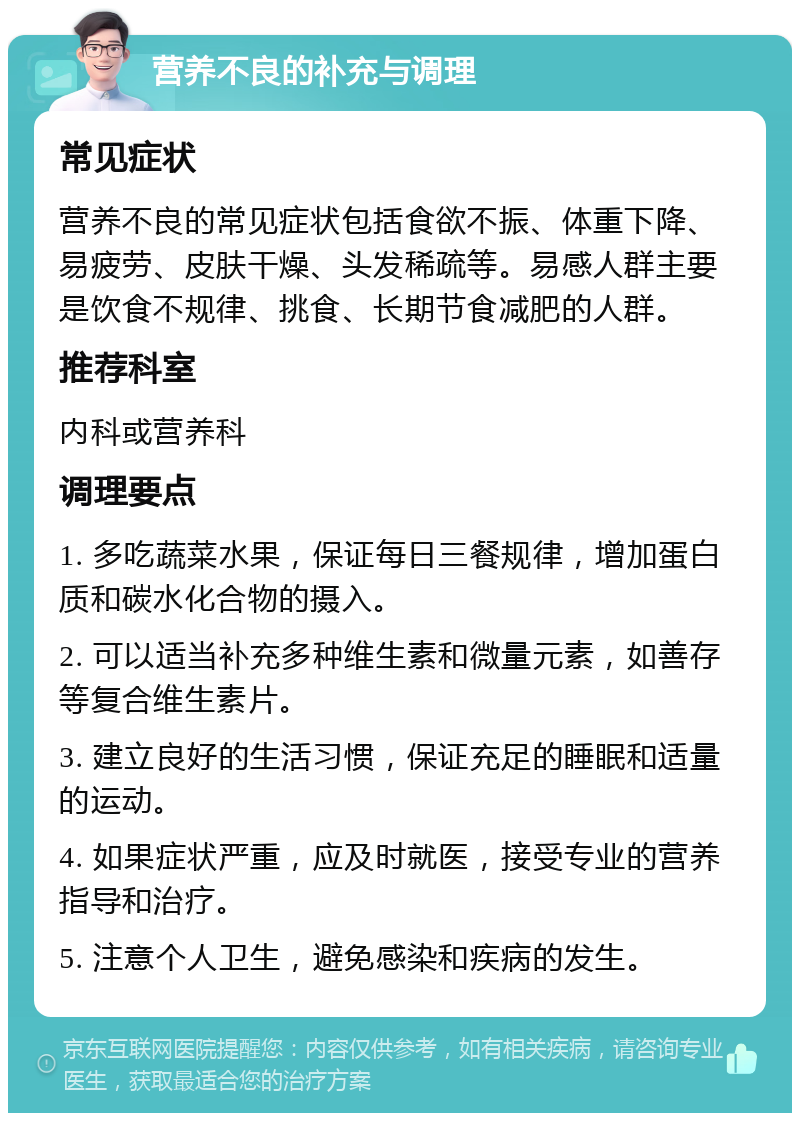 营养不良的补充与调理 常见症状 营养不良的常见症状包括食欲不振、体重下降、易疲劳、皮肤干燥、头发稀疏等。易感人群主要是饮食不规律、挑食、长期节食减肥的人群。 推荐科室 内科或营养科 调理要点 1. 多吃蔬菜水果，保证每日三餐规律，增加蛋白质和碳水化合物的摄入。 2. 可以适当补充多种维生素和微量元素，如善存等复合维生素片。 3. 建立良好的生活习惯，保证充足的睡眠和适量的运动。 4. 如果症状严重，应及时就医，接受专业的营养指导和治疗。 5. 注意个人卫生，避免感染和疾病的发生。