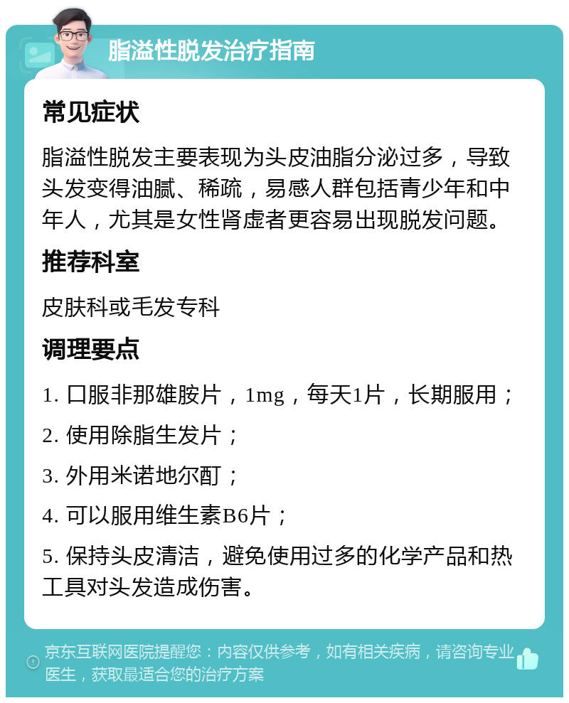 脂溢性脱发治疗指南 常见症状 脂溢性脱发主要表现为头皮油脂分泌过多，导致头发变得油腻、稀疏，易感人群包括青少年和中年人，尤其是女性肾虚者更容易出现脱发问题。 推荐科室 皮肤科或毛发专科 调理要点 1. 口服非那雄胺片，1mg，每天1片，长期服用； 2. 使用除脂生发片； 3. 外用米诺地尔酊； 4. 可以服用维生素B6片； 5. 保持头皮清洁，避免使用过多的化学产品和热工具对头发造成伤害。