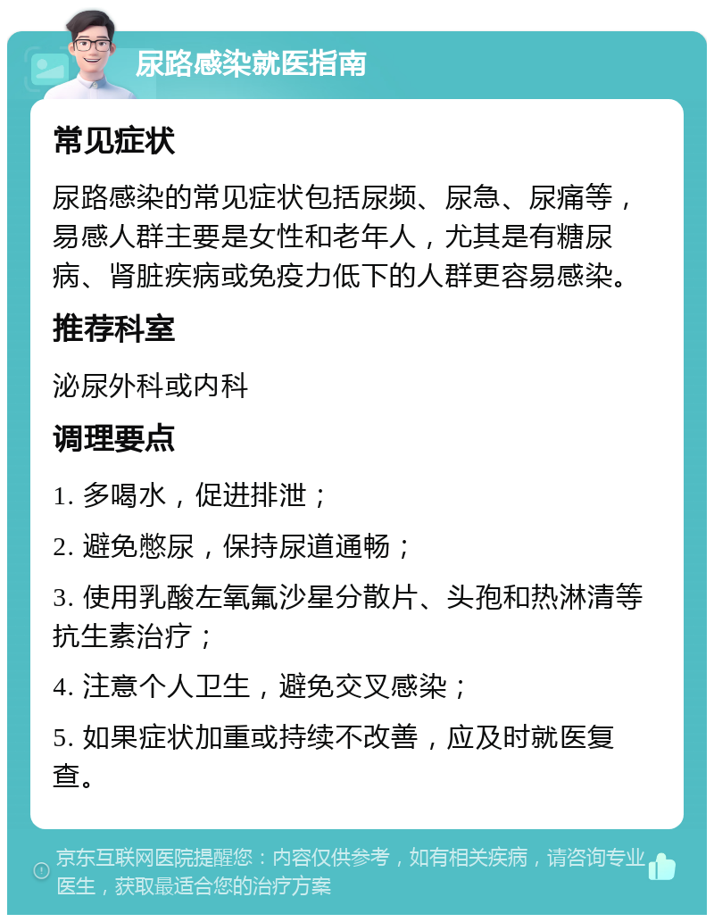 尿路感染就医指南 常见症状 尿路感染的常见症状包括尿频、尿急、尿痛等，易感人群主要是女性和老年人，尤其是有糖尿病、肾脏疾病或免疫力低下的人群更容易感染。 推荐科室 泌尿外科或内科 调理要点 1. 多喝水，促进排泄； 2. 避免憋尿，保持尿道通畅； 3. 使用乳酸左氧氟沙星分散片、头孢和热淋清等抗生素治疗； 4. 注意个人卫生，避免交叉感染； 5. 如果症状加重或持续不改善，应及时就医复查。