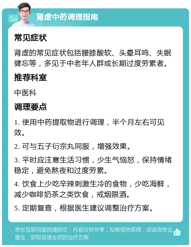 肾虚中药调理指南 常见症状 肾虚的常见症状包括腰膝酸软、头晕耳鸣、失眠健忘等，多见于中老年人群或长期过度劳累者。 推荐科室 中医科 调理要点 1. 使用中药提取物进行调理，半个月左右可见效。 2. 可与五子衍宗丸同服，增强效果。 3. 平时应注意生活习惯，少生气恼怒，保持情绪稳定，避免熬夜和过度劳累。 4. 饮食上少吃辛辣刺激生冷的食物，少吃海鲜，减少咖啡奶茶之类饮食，戒烟限酒。 5. 定期复查，根据医生建议调整治疗方案。