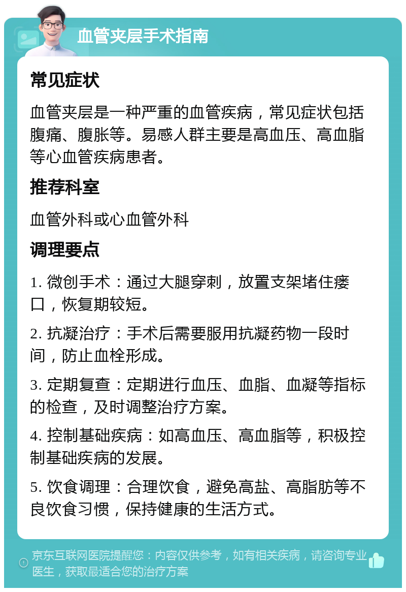 血管夹层手术指南 常见症状 血管夹层是一种严重的血管疾病，常见症状包括腹痛、腹胀等。易感人群主要是高血压、高血脂等心血管疾病患者。 推荐科室 血管外科或心血管外科 调理要点 1. 微创手术：通过大腿穿刺，放置支架堵住瘘口，恢复期较短。 2. 抗凝治疗：手术后需要服用抗凝药物一段时间，防止血栓形成。 3. 定期复查：定期进行血压、血脂、血凝等指标的检查，及时调整治疗方案。 4. 控制基础疾病：如高血压、高血脂等，积极控制基础疾病的发展。 5. 饮食调理：合理饮食，避免高盐、高脂肪等不良饮食习惯，保持健康的生活方式。