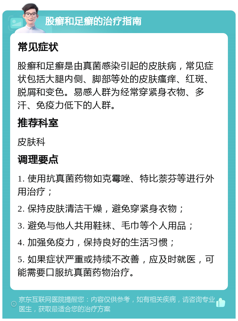 股癣和足癣的治疗指南 常见症状 股癣和足癣是由真菌感染引起的皮肤病，常见症状包括大腿内侧、脚部等处的皮肤瘙痒、红斑、脱屑和变色。易感人群为经常穿紧身衣物、多汗、免疫力低下的人群。 推荐科室 皮肤科 调理要点 1. 使用抗真菌药物如克霉唑、特比萘芬等进行外用治疗； 2. 保持皮肤清洁干燥，避免穿紧身衣物； 3. 避免与他人共用鞋袜、毛巾等个人用品； 4. 加强免疫力，保持良好的生活习惯； 5. 如果症状严重或持续不改善，应及时就医，可能需要口服抗真菌药物治疗。