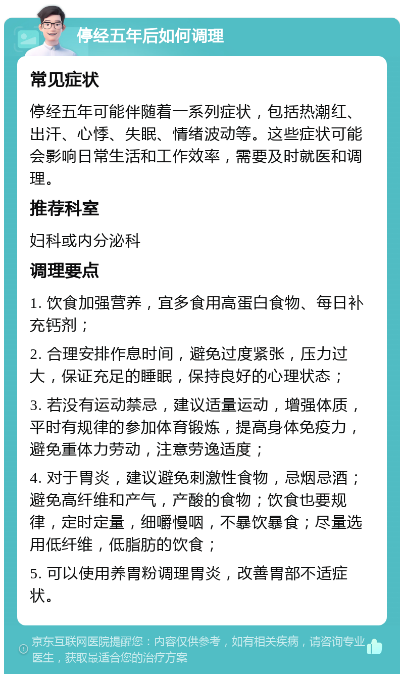 停经五年后如何调理 常见症状 停经五年可能伴随着一系列症状，包括热潮红、出汗、心悸、失眠、情绪波动等。这些症状可能会影响日常生活和工作效率，需要及时就医和调理。 推荐科室 妇科或内分泌科 调理要点 1. 饮食加强营养，宜多食用高蛋白食物、每日补充钙剂； 2. 合理安排作息时间，避免过度紧张，压力过大，保证充足的睡眠，保持良好的心理状态； 3. 若没有运动禁忌，建议适量运动，增强体质，平时有规律的参加体育锻炼，提高身体免疫力，避免重体力劳动，注意劳逸适度； 4. 对于胃炎，建议避免刺激性食物，忌烟忌酒；避免高纤维和产气，产酸的食物；饮食也要规律，定时定量，细嚼慢咽，不暴饮暴食；尽量选用低纤维，低脂肪的饮食； 5. 可以使用养胃粉调理胃炎，改善胃部不适症状。