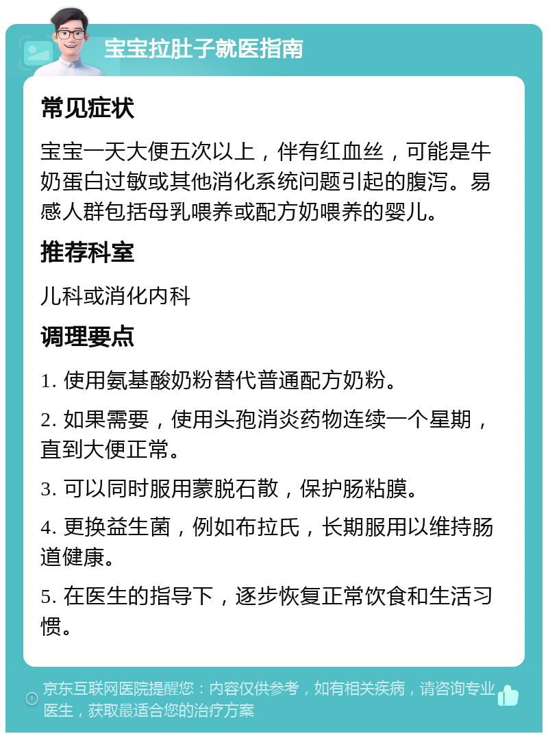 宝宝拉肚子就医指南 常见症状 宝宝一天大便五次以上，伴有红血丝，可能是牛奶蛋白过敏或其他消化系统问题引起的腹泻。易感人群包括母乳喂养或配方奶喂养的婴儿。 推荐科室 儿科或消化内科 调理要点 1. 使用氨基酸奶粉替代普通配方奶粉。 2. 如果需要，使用头孢消炎药物连续一个星期，直到大便正常。 3. 可以同时服用蒙脱石散，保护肠粘膜。 4. 更换益生菌，例如布拉氏，长期服用以维持肠道健康。 5. 在医生的指导下，逐步恢复正常饮食和生活习惯。