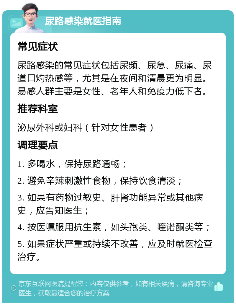 尿路感染就医指南 常见症状 尿路感染的常见症状包括尿频、尿急、尿痛、尿道口灼热感等，尤其是在夜间和清晨更为明显。易感人群主要是女性、老年人和免疫力低下者。 推荐科室 泌尿外科或妇科（针对女性患者） 调理要点 1. 多喝水，保持尿路通畅； 2. 避免辛辣刺激性食物，保持饮食清淡； 3. 如果有药物过敏史、肝肾功能异常或其他病史，应告知医生； 4. 按医嘱服用抗生素，如头孢类、喹诺酮类等； 5. 如果症状严重或持续不改善，应及时就医检查治疗。