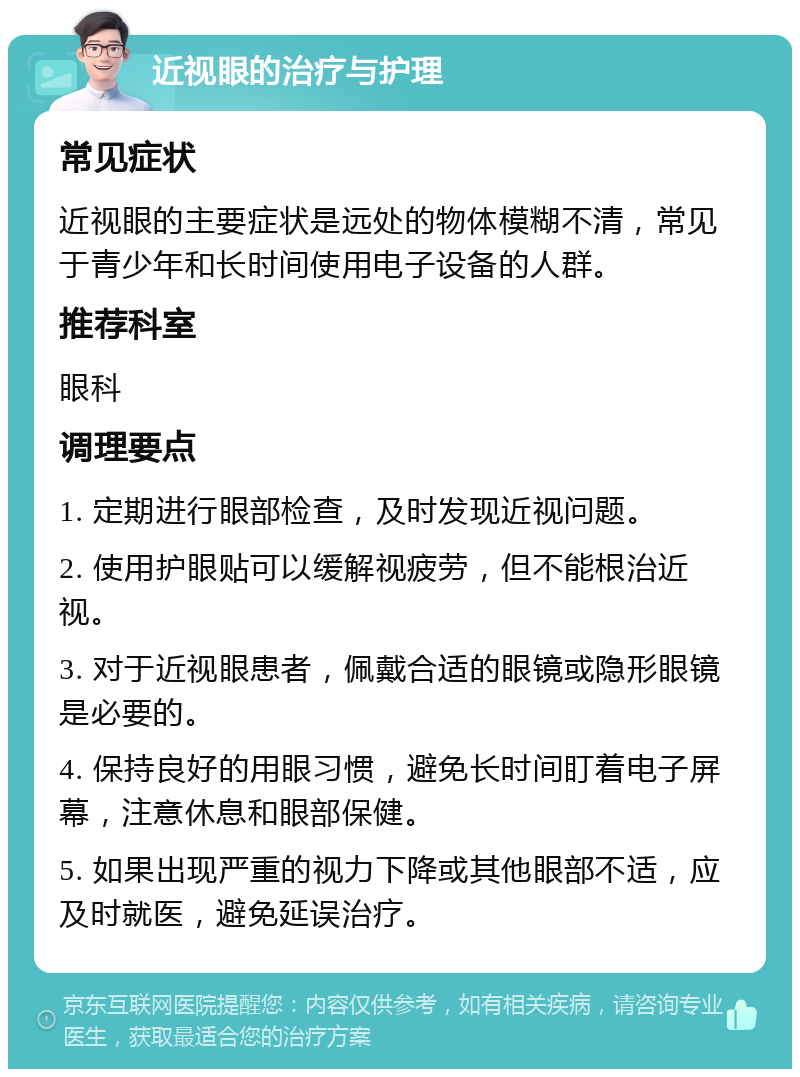 近视眼的治疗与护理 常见症状 近视眼的主要症状是远处的物体模糊不清，常见于青少年和长时间使用电子设备的人群。 推荐科室 眼科 调理要点 1. 定期进行眼部检查，及时发现近视问题。 2. 使用护眼贴可以缓解视疲劳，但不能根治近视。 3. 对于近视眼患者，佩戴合适的眼镜或隐形眼镜是必要的。 4. 保持良好的用眼习惯，避免长时间盯着电子屏幕，注意休息和眼部保健。 5. 如果出现严重的视力下降或其他眼部不适，应及时就医，避免延误治疗。