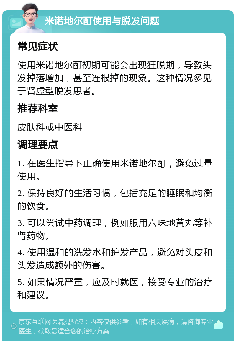 米诺地尔酊使用与脱发问题 常见症状 使用米诺地尔酊初期可能会出现狂脱期，导致头发掉落增加，甚至连根掉的现象。这种情况多见于肾虚型脱发患者。 推荐科室 皮肤科或中医科 调理要点 1. 在医生指导下正确使用米诺地尔酊，避免过量使用。 2. 保持良好的生活习惯，包括充足的睡眠和均衡的饮食。 3. 可以尝试中药调理，例如服用六味地黄丸等补肾药物。 4. 使用温和的洗发水和护发产品，避免对头皮和头发造成额外的伤害。 5. 如果情况严重，应及时就医，接受专业的治疗和建议。