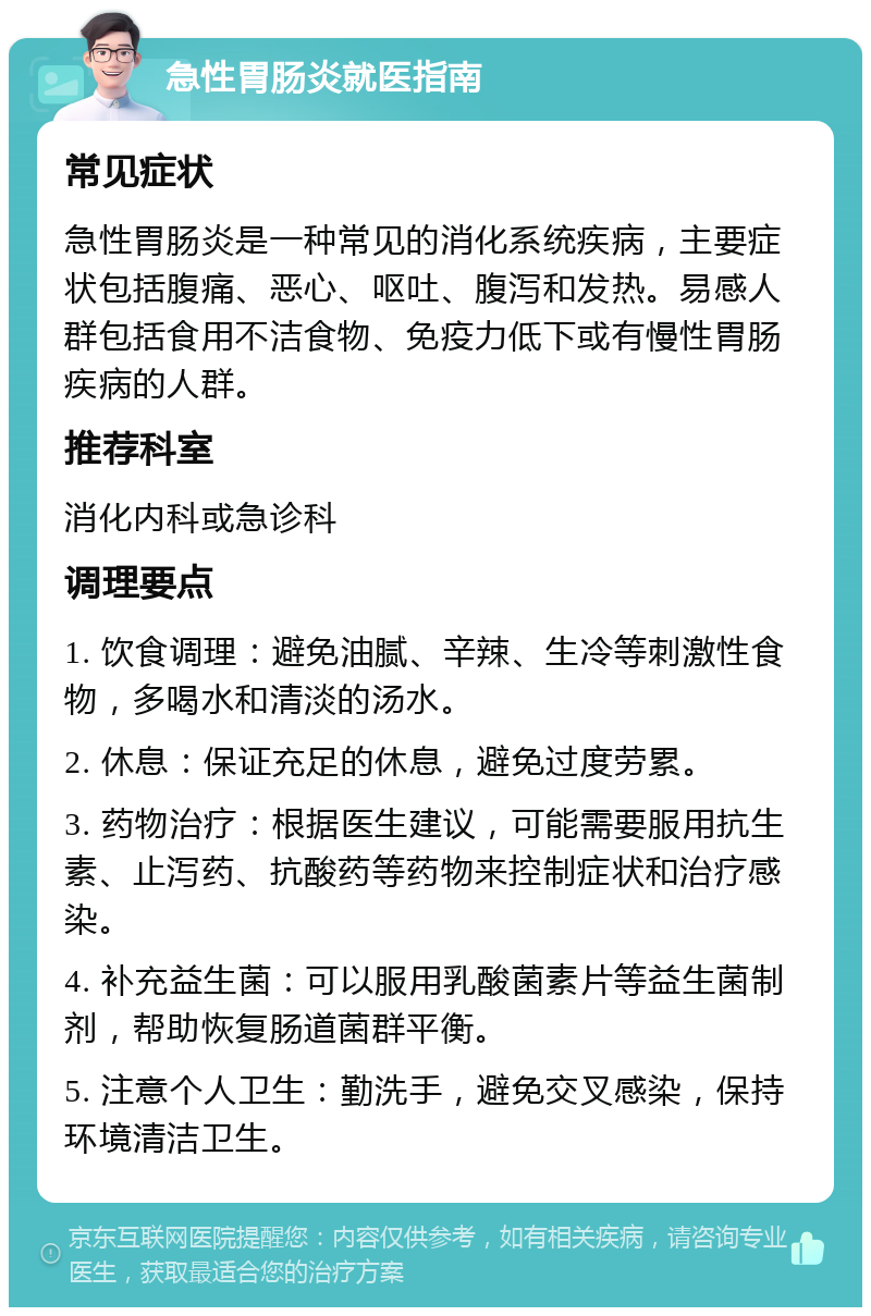 急性胃肠炎就医指南 常见症状 急性胃肠炎是一种常见的消化系统疾病，主要症状包括腹痛、恶心、呕吐、腹泻和发热。易感人群包括食用不洁食物、免疫力低下或有慢性胃肠疾病的人群。 推荐科室 消化内科或急诊科 调理要点 1. 饮食调理：避免油腻、辛辣、生冷等刺激性食物，多喝水和清淡的汤水。 2. 休息：保证充足的休息，避免过度劳累。 3. 药物治疗：根据医生建议，可能需要服用抗生素、止泻药、抗酸药等药物来控制症状和治疗感染。 4. 补充益生菌：可以服用乳酸菌素片等益生菌制剂，帮助恢复肠道菌群平衡。 5. 注意个人卫生：勤洗手，避免交叉感染，保持环境清洁卫生。