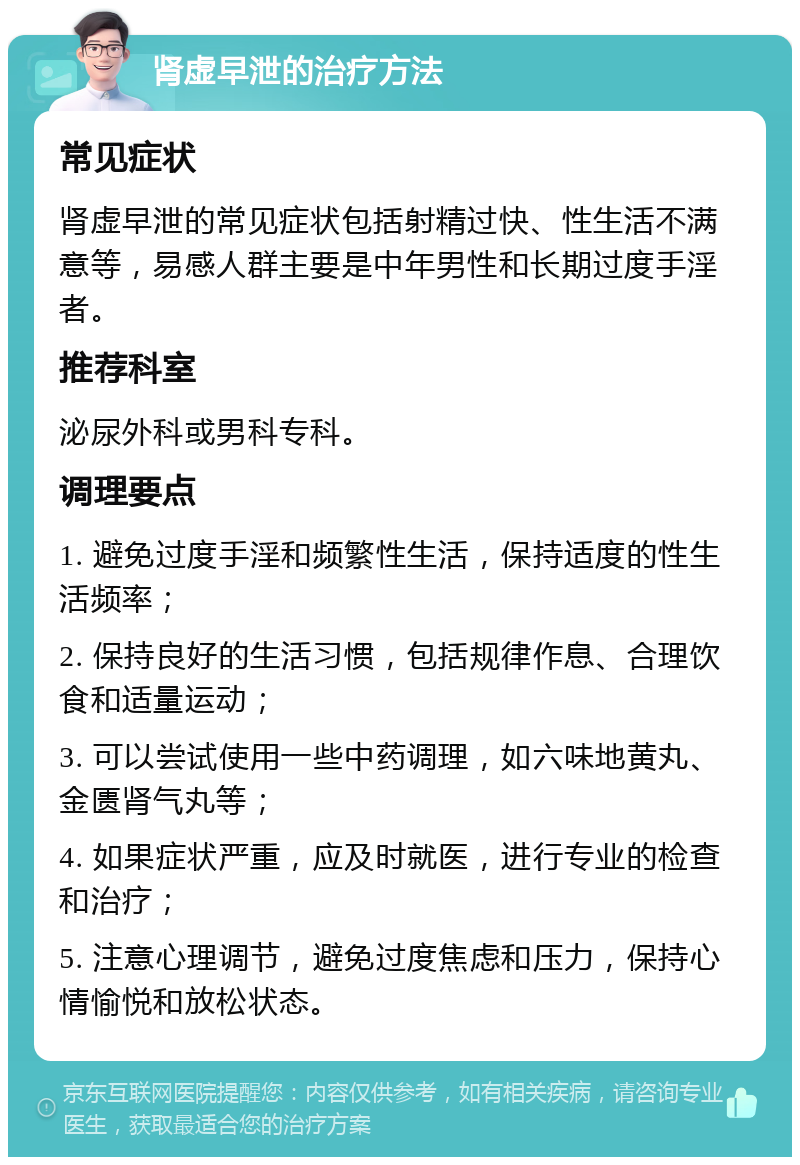 肾虚早泄的治疗方法 常见症状 肾虚早泄的常见症状包括射精过快、性生活不满意等，易感人群主要是中年男性和长期过度手淫者。 推荐科室 泌尿外科或男科专科。 调理要点 1. 避免过度手淫和频繁性生活，保持适度的性生活频率； 2. 保持良好的生活习惯，包括规律作息、合理饮食和适量运动； 3. 可以尝试使用一些中药调理，如六味地黄丸、金匮肾气丸等； 4. 如果症状严重，应及时就医，进行专业的检查和治疗； 5. 注意心理调节，避免过度焦虑和压力，保持心情愉悦和放松状态。