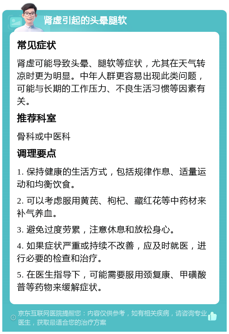 肾虚引起的头晕腿软 常见症状 肾虚可能导致头晕、腿软等症状，尤其在天气转凉时更为明显。中年人群更容易出现此类问题，可能与长期的工作压力、不良生活习惯等因素有关。 推荐科室 骨科或中医科 调理要点 1. 保持健康的生活方式，包括规律作息、适量运动和均衡饮食。 2. 可以考虑服用黄芪、枸杞、藏红花等中药材来补气养血。 3. 避免过度劳累，注意休息和放松身心。 4. 如果症状严重或持续不改善，应及时就医，进行必要的检查和治疗。 5. 在医生指导下，可能需要服用颈复康、甲磺酸普等药物来缓解症状。