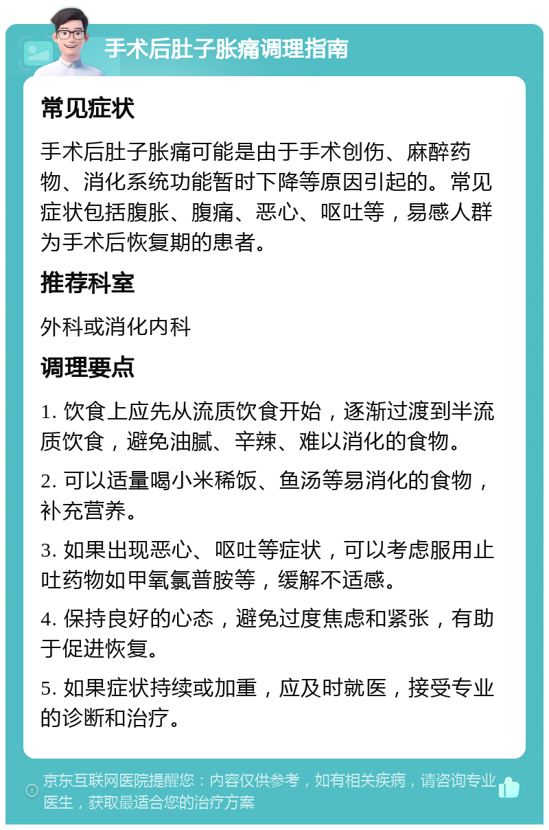 手术后肚子胀痛调理指南 常见症状 手术后肚子胀痛可能是由于手术创伤、麻醉药物、消化系统功能暂时下降等原因引起的。常见症状包括腹胀、腹痛、恶心、呕吐等，易感人群为手术后恢复期的患者。 推荐科室 外科或消化内科 调理要点 1. 饮食上应先从流质饮食开始，逐渐过渡到半流质饮食，避免油腻、辛辣、难以消化的食物。 2. 可以适量喝小米稀饭、鱼汤等易消化的食物，补充营养。 3. 如果出现恶心、呕吐等症状，可以考虑服用止吐药物如甲氧氯普胺等，缓解不适感。 4. 保持良好的心态，避免过度焦虑和紧张，有助于促进恢复。 5. 如果症状持续或加重，应及时就医，接受专业的诊断和治疗。