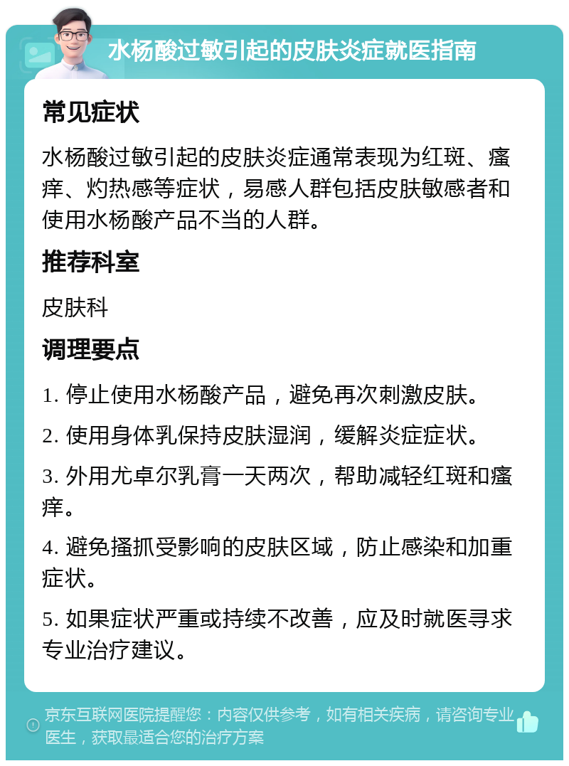 水杨酸过敏引起的皮肤炎症就医指南 常见症状 水杨酸过敏引起的皮肤炎症通常表现为红斑、瘙痒、灼热感等症状，易感人群包括皮肤敏感者和使用水杨酸产品不当的人群。 推荐科室 皮肤科 调理要点 1. 停止使用水杨酸产品，避免再次刺激皮肤。 2. 使用身体乳保持皮肤湿润，缓解炎症症状。 3. 外用尤卓尔乳膏一天两次，帮助减轻红斑和瘙痒。 4. 避免搔抓受影响的皮肤区域，防止感染和加重症状。 5. 如果症状严重或持续不改善，应及时就医寻求专业治疗建议。