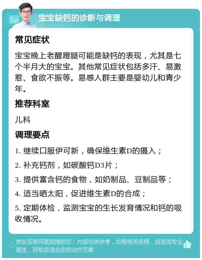 宝宝缺钙的诊断与调理 常见症状 宝宝晚上老醒蹬腿可能是缺钙的表现，尤其是七个半月大的宝宝。其他常见症状包括多汗、易激惹、食欲不振等。易感人群主要是婴幼儿和青少年。 推荐科室 儿科 调理要点 1. 继续口服伊可新，确保维生素D的摄入； 2. 补充钙剂，如碳酸钙D3片； 3. 提供富含钙的食物，如奶制品、豆制品等； 4. 适当晒太阳，促进维生素D的合成； 5. 定期体检，监测宝宝的生长发育情况和钙的吸收情况。