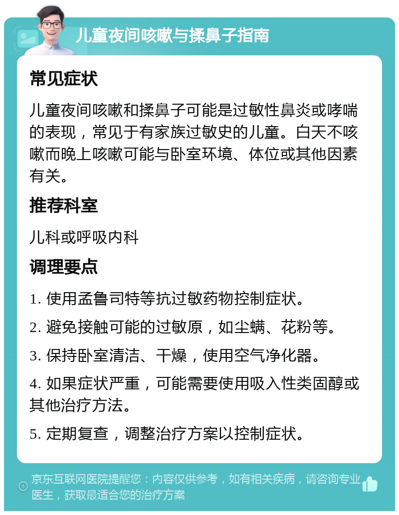 儿童夜间咳嗽与揉鼻子指南 常见症状 儿童夜间咳嗽和揉鼻子可能是过敏性鼻炎或哮喘的表现，常见于有家族过敏史的儿童。白天不咳嗽而晚上咳嗽可能与卧室环境、体位或其他因素有关。 推荐科室 儿科或呼吸内科 调理要点 1. 使用孟鲁司特等抗过敏药物控制症状。 2. 避免接触可能的过敏原，如尘螨、花粉等。 3. 保持卧室清洁、干燥，使用空气净化器。 4. 如果症状严重，可能需要使用吸入性类固醇或其他治疗方法。 5. 定期复查，调整治疗方案以控制症状。