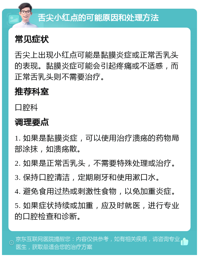 舌尖小红点的可能原因和处理方法 常见症状 舌尖上出现小红点可能是黏膜炎症或正常舌乳头的表现。黏膜炎症可能会引起疼痛或不适感，而正常舌乳头则不需要治疗。 推荐科室 口腔科 调理要点 1. 如果是黏膜炎症，可以使用治疗溃疡的药物局部涂抹，如溃疡散。 2. 如果是正常舌乳头，不需要特殊处理或治疗。 3. 保持口腔清洁，定期刷牙和使用漱口水。 4. 避免食用过热或刺激性食物，以免加重炎症。 5. 如果症状持续或加重，应及时就医，进行专业的口腔检查和诊断。