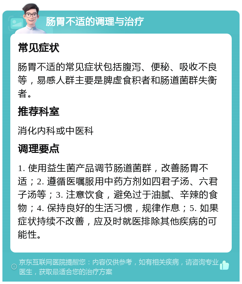 肠胃不适的调理与治疗 常见症状 肠胃不适的常见症状包括腹泻、便秘、吸收不良等，易感人群主要是脾虚食积者和肠道菌群失衡者。 推荐科室 消化内科或中医科 调理要点 1. 使用益生菌产品调节肠道菌群，改善肠胃不适；2. 遵循医嘱服用中药方剂如四君子汤、六君子汤等；3. 注意饮食，避免过于油腻、辛辣的食物；4. 保持良好的生活习惯，规律作息；5. 如果症状持续不改善，应及时就医排除其他疾病的可能性。