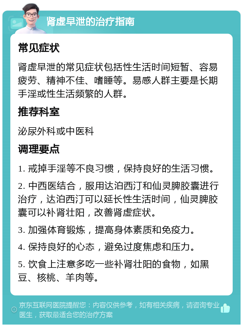 肾虚早泄的治疗指南 常见症状 肾虚早泄的常见症状包括性生活时间短暂、容易疲劳、精神不佳、嗜睡等。易感人群主要是长期手淫或性生活频繁的人群。 推荐科室 泌尿外科或中医科 调理要点 1. 戒掉手淫等不良习惯，保持良好的生活习惯。 2. 中西医结合，服用达泊西汀和仙灵脾胶囊进行治疗，达泊西汀可以延长性生活时间，仙灵脾胶囊可以补肾壮阳，改善肾虚症状。 3. 加强体育锻炼，提高身体素质和免疫力。 4. 保持良好的心态，避免过度焦虑和压力。 5. 饮食上注意多吃一些补肾壮阳的食物，如黑豆、核桃、羊肉等。