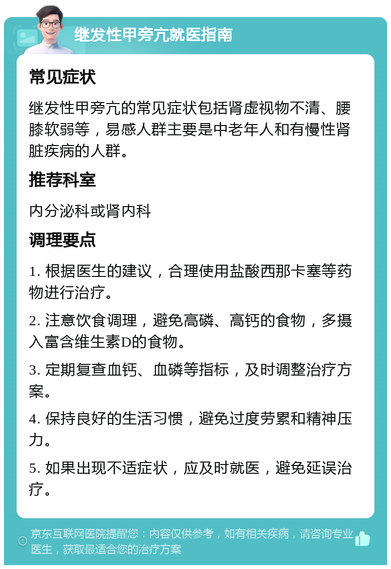 继发性甲旁亢就医指南 常见症状 继发性甲旁亢的常见症状包括肾虚视物不清、腰膝软弱等，易感人群主要是中老年人和有慢性肾脏疾病的人群。 推荐科室 内分泌科或肾内科 调理要点 1. 根据医生的建议，合理使用盐酸西那卡塞等药物进行治疗。 2. 注意饮食调理，避免高磷、高钙的食物，多摄入富含维生素D的食物。 3. 定期复查血钙、血磷等指标，及时调整治疗方案。 4. 保持良好的生活习惯，避免过度劳累和精神压力。 5. 如果出现不适症状，应及时就医，避免延误治疗。