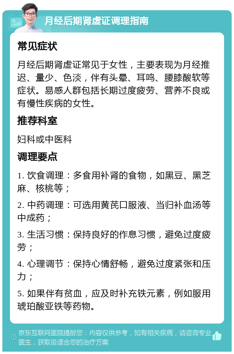 月经后期肾虚证调理指南 常见症状 月经后期肾虚证常见于女性，主要表现为月经推迟、量少、色淡，伴有头晕、耳鸣、腰膝酸软等症状。易感人群包括长期过度疲劳、营养不良或有慢性疾病的女性。 推荐科室 妇科或中医科 调理要点 1. 饮食调理：多食用补肾的食物，如黑豆、黑芝麻、核桃等； 2. 中药调理：可选用黄芪口服液、当归补血汤等中成药； 3. 生活习惯：保持良好的作息习惯，避免过度疲劳； 4. 心理调节：保持心情舒畅，避免过度紧张和压力； 5. 如果伴有贫血，应及时补充铁元素，例如服用琥珀酸亚铁等药物。