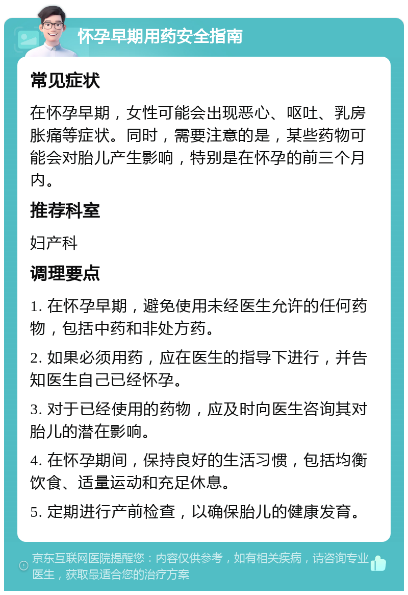 怀孕早期用药安全指南 常见症状 在怀孕早期，女性可能会出现恶心、呕吐、乳房胀痛等症状。同时，需要注意的是，某些药物可能会对胎儿产生影响，特别是在怀孕的前三个月内。 推荐科室 妇产科 调理要点 1. 在怀孕早期，避免使用未经医生允许的任何药物，包括中药和非处方药。 2. 如果必须用药，应在医生的指导下进行，并告知医生自己已经怀孕。 3. 对于已经使用的药物，应及时向医生咨询其对胎儿的潜在影响。 4. 在怀孕期间，保持良好的生活习惯，包括均衡饮食、适量运动和充足休息。 5. 定期进行产前检查，以确保胎儿的健康发育。