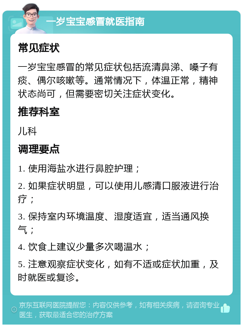 一岁宝宝感冒就医指南 常见症状 一岁宝宝感冒的常见症状包括流清鼻涕、嗓子有痰、偶尔咳嗽等。通常情况下，体温正常，精神状态尚可，但需要密切关注症状变化。 推荐科室 儿科 调理要点 1. 使用海盐水进行鼻腔护理； 2. 如果症状明显，可以使用儿感清口服液进行治疗； 3. 保持室内环境温度、湿度适宜，适当通风换气； 4. 饮食上建议少量多次喝温水； 5. 注意观察症状变化，如有不适或症状加重，及时就医或复诊。