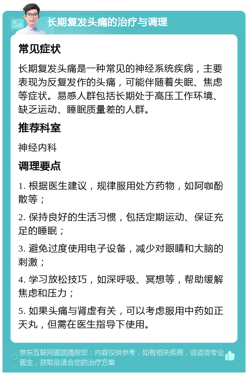 长期复发头痛的治疗与调理 常见症状 长期复发头痛是一种常见的神经系统疾病，主要表现为反复发作的头痛，可能伴随着失眠、焦虑等症状。易感人群包括长期处于高压工作环境、缺乏运动、睡眠质量差的人群。 推荐科室 神经内科 调理要点 1. 根据医生建议，规律服用处方药物，如阿咖酚散等； 2. 保持良好的生活习惯，包括定期运动、保证充足的睡眠； 3. 避免过度使用电子设备，减少对眼睛和大脑的刺激； 4. 学习放松技巧，如深呼吸、冥想等，帮助缓解焦虑和压力； 5. 如果头痛与肾虚有关，可以考虑服用中药如正天丸，但需在医生指导下使用。