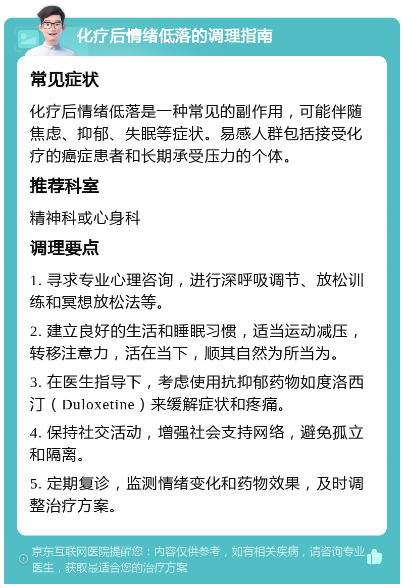 化疗后情绪低落的调理指南 常见症状 化疗后情绪低落是一种常见的副作用，可能伴随焦虑、抑郁、失眠等症状。易感人群包括接受化疗的癌症患者和长期承受压力的个体。 推荐科室 精神科或心身科 调理要点 1. 寻求专业心理咨询，进行深呼吸调节、放松训练和冥想放松法等。 2. 建立良好的生活和睡眠习惯，适当运动减压，转移注意力，活在当下，顺其自然为所当为。 3. 在医生指导下，考虑使用抗抑郁药物如度洛西汀（Duloxetine）来缓解症状和疼痛。 4. 保持社交活动，增强社会支持网络，避免孤立和隔离。 5. 定期复诊，监测情绪变化和药物效果，及时调整治疗方案。