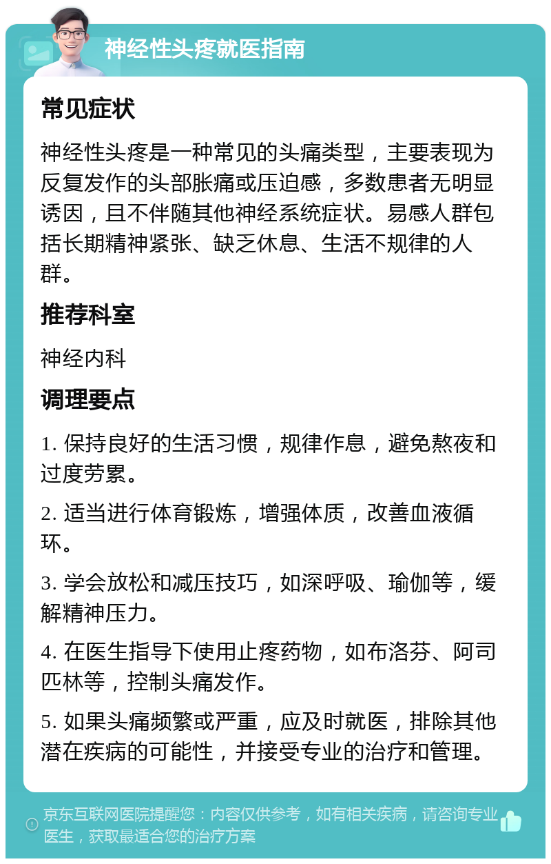 神经性头疼就医指南 常见症状 神经性头疼是一种常见的头痛类型，主要表现为反复发作的头部胀痛或压迫感，多数患者无明显诱因，且不伴随其他神经系统症状。易感人群包括长期精神紧张、缺乏休息、生活不规律的人群。 推荐科室 神经内科 调理要点 1. 保持良好的生活习惯，规律作息，避免熬夜和过度劳累。 2. 适当进行体育锻炼，增强体质，改善血液循环。 3. 学会放松和减压技巧，如深呼吸、瑜伽等，缓解精神压力。 4. 在医生指导下使用止疼药物，如布洛芬、阿司匹林等，控制头痛发作。 5. 如果头痛频繁或严重，应及时就医，排除其他潜在疾病的可能性，并接受专业的治疗和管理。