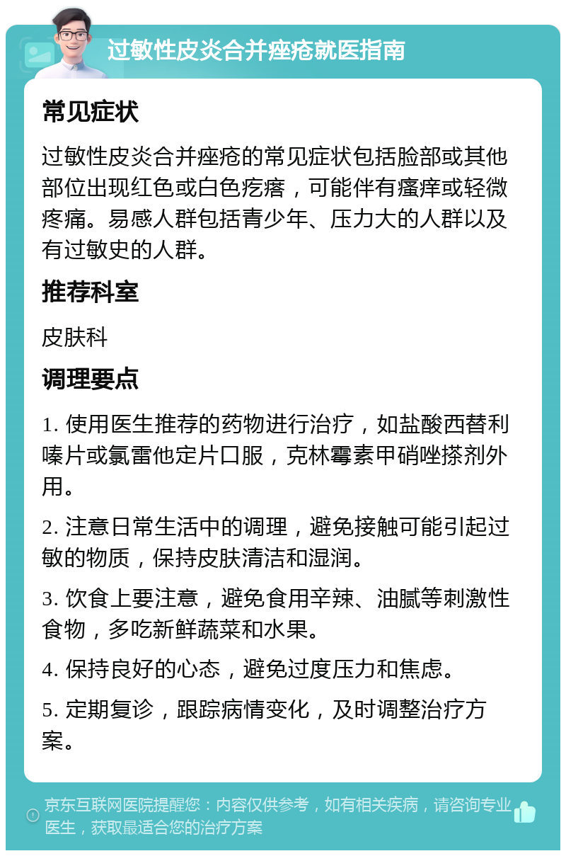 过敏性皮炎合并痤疮就医指南 常见症状 过敏性皮炎合并痤疮的常见症状包括脸部或其他部位出现红色或白色疙瘩，可能伴有瘙痒或轻微疼痛。易感人群包括青少年、压力大的人群以及有过敏史的人群。 推荐科室 皮肤科 调理要点 1. 使用医生推荐的药物进行治疗，如盐酸西替利嗪片或氯雷他定片口服，克林霉素甲硝唑搽剂外用。 2. 注意日常生活中的调理，避免接触可能引起过敏的物质，保持皮肤清洁和湿润。 3. 饮食上要注意，避免食用辛辣、油腻等刺激性食物，多吃新鲜蔬菜和水果。 4. 保持良好的心态，避免过度压力和焦虑。 5. 定期复诊，跟踪病情变化，及时调整治疗方案。