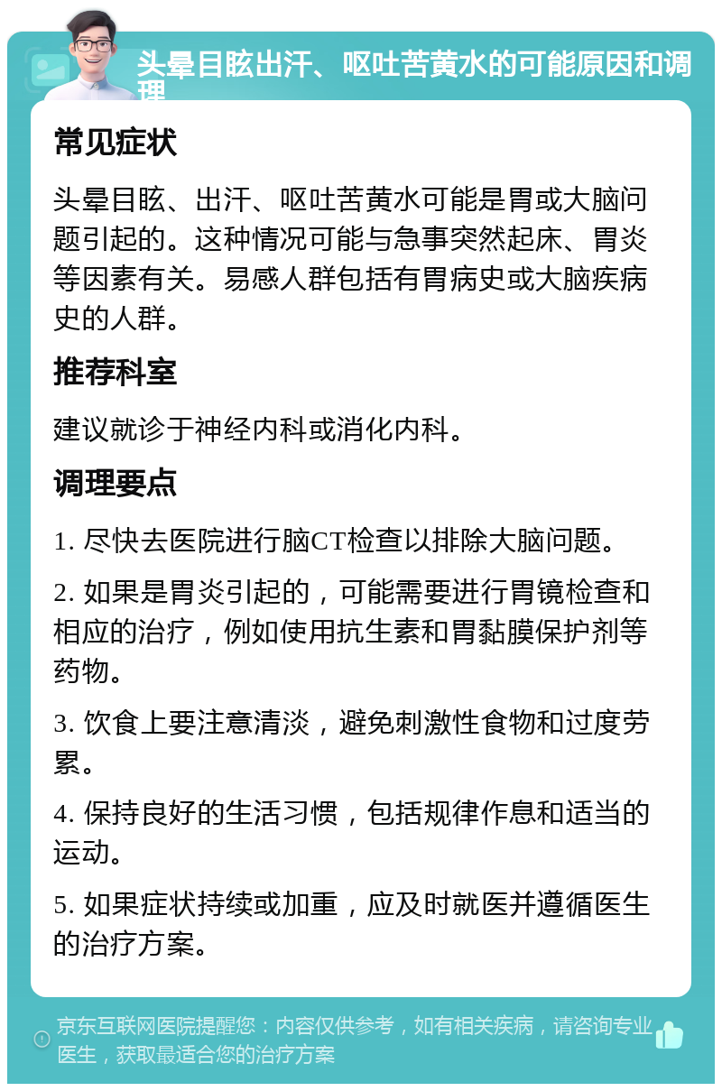 头晕目眩出汗、呕吐苦黄水的可能原因和调理 常见症状 头晕目眩、出汗、呕吐苦黄水可能是胃或大脑问题引起的。这种情况可能与急事突然起床、胃炎等因素有关。易感人群包括有胃病史或大脑疾病史的人群。 推荐科室 建议就诊于神经内科或消化内科。 调理要点 1. 尽快去医院进行脑CT检查以排除大脑问题。 2. 如果是胃炎引起的，可能需要进行胃镜检查和相应的治疗，例如使用抗生素和胃黏膜保护剂等药物。 3. 饮食上要注意清淡，避免刺激性食物和过度劳累。 4. 保持良好的生活习惯，包括规律作息和适当的运动。 5. 如果症状持续或加重，应及时就医并遵循医生的治疗方案。