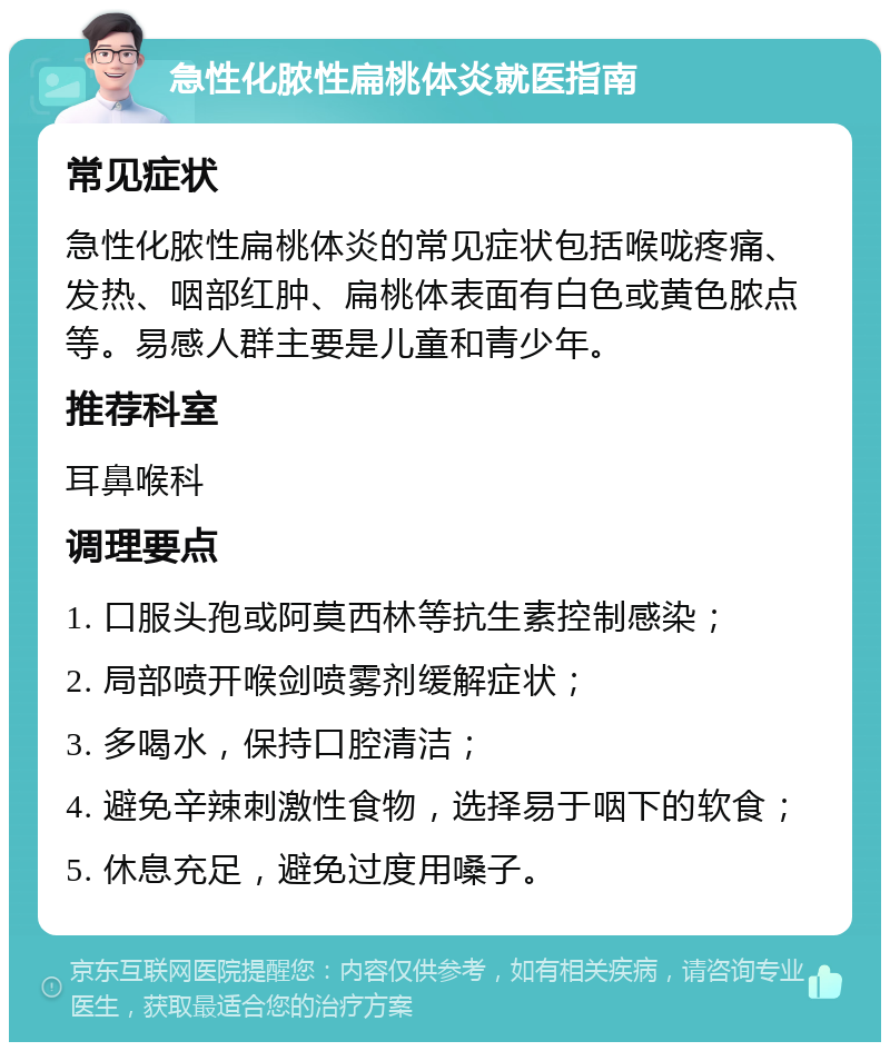 急性化脓性扁桃体炎就医指南 常见症状 急性化脓性扁桃体炎的常见症状包括喉咙疼痛、发热、咽部红肿、扁桃体表面有白色或黄色脓点等。易感人群主要是儿童和青少年。 推荐科室 耳鼻喉科 调理要点 1. 口服头孢或阿莫西林等抗生素控制感染； 2. 局部喷开喉剑喷雾剂缓解症状； 3. 多喝水，保持口腔清洁； 4. 避免辛辣刺激性食物，选择易于咽下的软食； 5. 休息充足，避免过度用嗓子。