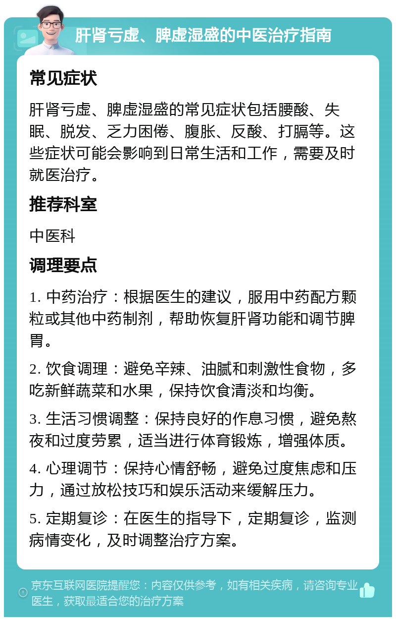 肝肾亏虚、脾虚湿盛的中医治疗指南 常见症状 肝肾亏虚、脾虚湿盛的常见症状包括腰酸、失眠、脱发、乏力困倦、腹胀、反酸、打膈等。这些症状可能会影响到日常生活和工作，需要及时就医治疗。 推荐科室 中医科 调理要点 1. 中药治疗：根据医生的建议，服用中药配方颗粒或其他中药制剂，帮助恢复肝肾功能和调节脾胃。 2. 饮食调理：避免辛辣、油腻和刺激性食物，多吃新鲜蔬菜和水果，保持饮食清淡和均衡。 3. 生活习惯调整：保持良好的作息习惯，避免熬夜和过度劳累，适当进行体育锻炼，增强体质。 4. 心理调节：保持心情舒畅，避免过度焦虑和压力，通过放松技巧和娱乐活动来缓解压力。 5. 定期复诊：在医生的指导下，定期复诊，监测病情变化，及时调整治疗方案。