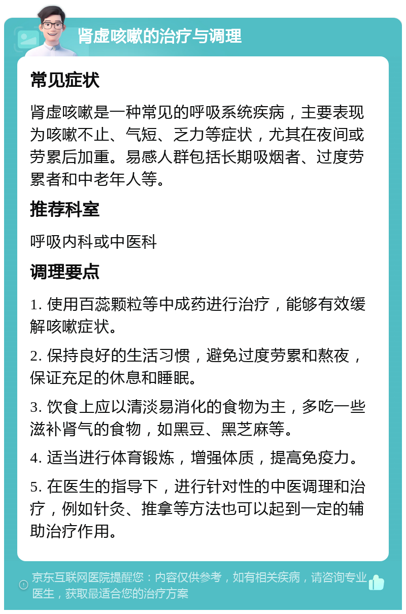 肾虚咳嗽的治疗与调理 常见症状 肾虚咳嗽是一种常见的呼吸系统疾病，主要表现为咳嗽不止、气短、乏力等症状，尤其在夜间或劳累后加重。易感人群包括长期吸烟者、过度劳累者和中老年人等。 推荐科室 呼吸内科或中医科 调理要点 1. 使用百蕊颗粒等中成药进行治疗，能够有效缓解咳嗽症状。 2. 保持良好的生活习惯，避免过度劳累和熬夜，保证充足的休息和睡眠。 3. 饮食上应以清淡易消化的食物为主，多吃一些滋补肾气的食物，如黑豆、黑芝麻等。 4. 适当进行体育锻炼，增强体质，提高免疫力。 5. 在医生的指导下，进行针对性的中医调理和治疗，例如针灸、推拿等方法也可以起到一定的辅助治疗作用。