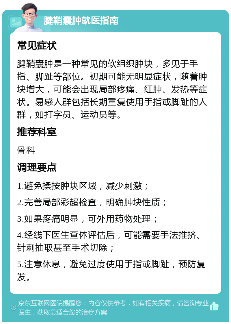 腱鞘囊肿就医指南 常见症状 腱鞘囊肿是一种常见的软组织肿块，多见于手指、脚趾等部位。初期可能无明显症状，随着肿块增大，可能会出现局部疼痛、红肿、发热等症状。易感人群包括长期重复使用手指或脚趾的人群，如打字员、运动员等。 推荐科室 骨科 调理要点 1.避免揉按肿块区域，减少刺激； 2.完善局部彩超检查，明确肿块性质； 3.如果疼痛明显，可外用药物处理； 4.经线下医生查体评估后，可能需要手法推挤、针刺抽取甚至手术切除； 5.注意休息，避免过度使用手指或脚趾，预防复发。