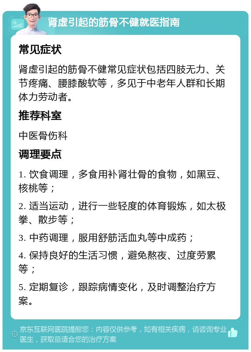 肾虚引起的筋骨不健就医指南 常见症状 肾虚引起的筋骨不健常见症状包括四肢无力、关节疼痛、腰膝酸软等，多见于中老年人群和长期体力劳动者。 推荐科室 中医骨伤科 调理要点 1. 饮食调理，多食用补肾壮骨的食物，如黑豆、核桃等； 2. 适当运动，进行一些轻度的体育锻炼，如太极拳、散步等； 3. 中药调理，服用舒筋活血丸等中成药； 4. 保持良好的生活习惯，避免熬夜、过度劳累等； 5. 定期复诊，跟踪病情变化，及时调整治疗方案。