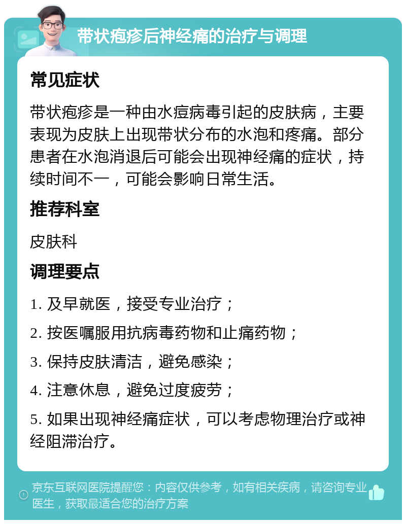 带状疱疹后神经痛的治疗与调理 常见症状 带状疱疹是一种由水痘病毒引起的皮肤病，主要表现为皮肤上出现带状分布的水泡和疼痛。部分患者在水泡消退后可能会出现神经痛的症状，持续时间不一，可能会影响日常生活。 推荐科室 皮肤科 调理要点 1. 及早就医，接受专业治疗； 2. 按医嘱服用抗病毒药物和止痛药物； 3. 保持皮肤清洁，避免感染； 4. 注意休息，避免过度疲劳； 5. 如果出现神经痛症状，可以考虑物理治疗或神经阻滞治疗。