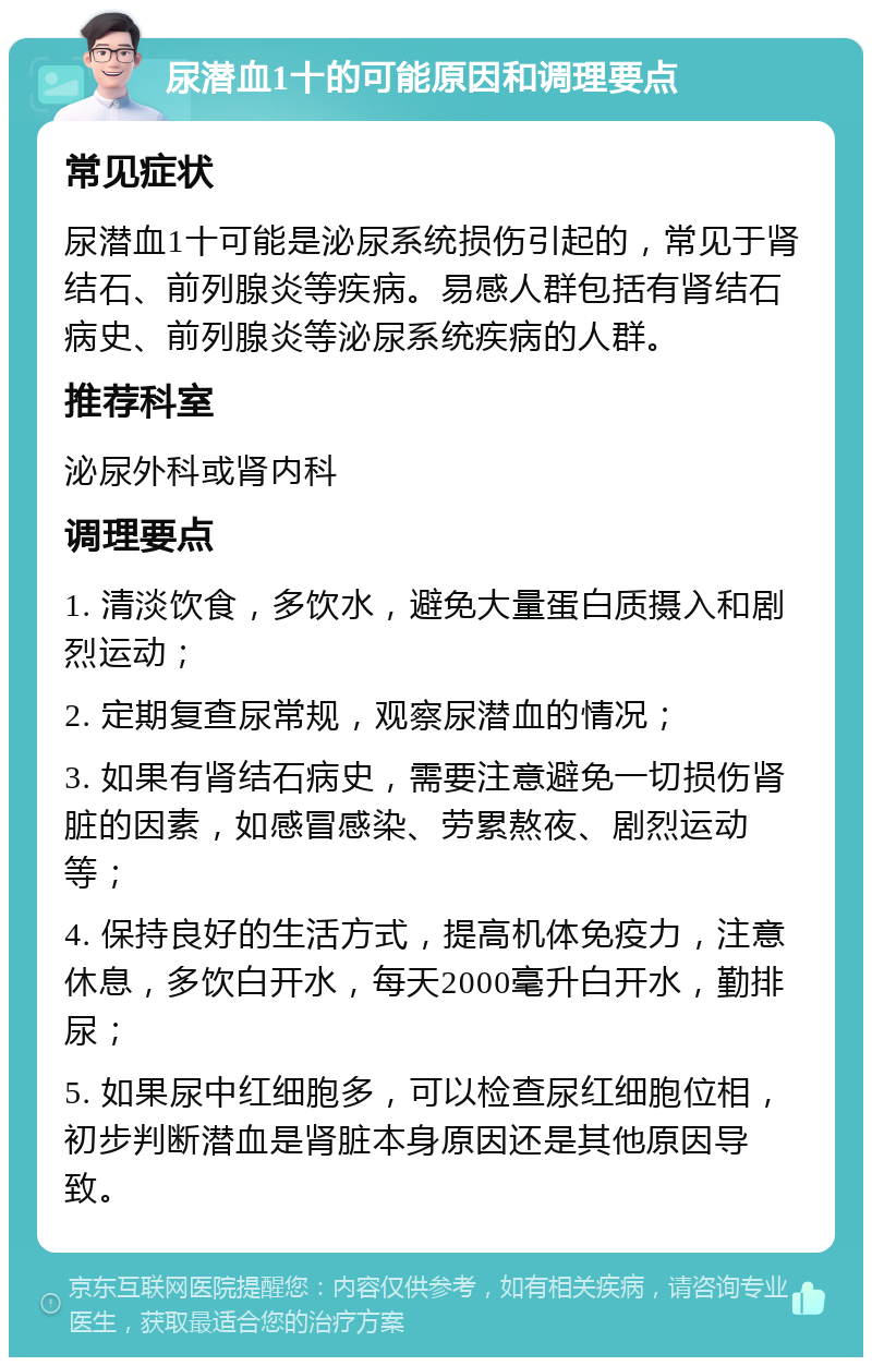 尿潜血1十的可能原因和调理要点 常见症状 尿潜血1十可能是泌尿系统损伤引起的，常见于肾结石、前列腺炎等疾病。易感人群包括有肾结石病史、前列腺炎等泌尿系统疾病的人群。 推荐科室 泌尿外科或肾内科 调理要点 1. 清淡饮食，多饮水，避免大量蛋白质摄入和剧烈运动； 2. 定期复查尿常规，观察尿潜血的情况； 3. 如果有肾结石病史，需要注意避免一切损伤肾脏的因素，如感冒感染、劳累熬夜、剧烈运动等； 4. 保持良好的生活方式，提高机体免疫力，注意休息，多饮白开水，每天2000毫升白开水，勤排尿； 5. 如果尿中红细胞多，可以检查尿红细胞位相，初步判断潜血是肾脏本身原因还是其他原因导致。