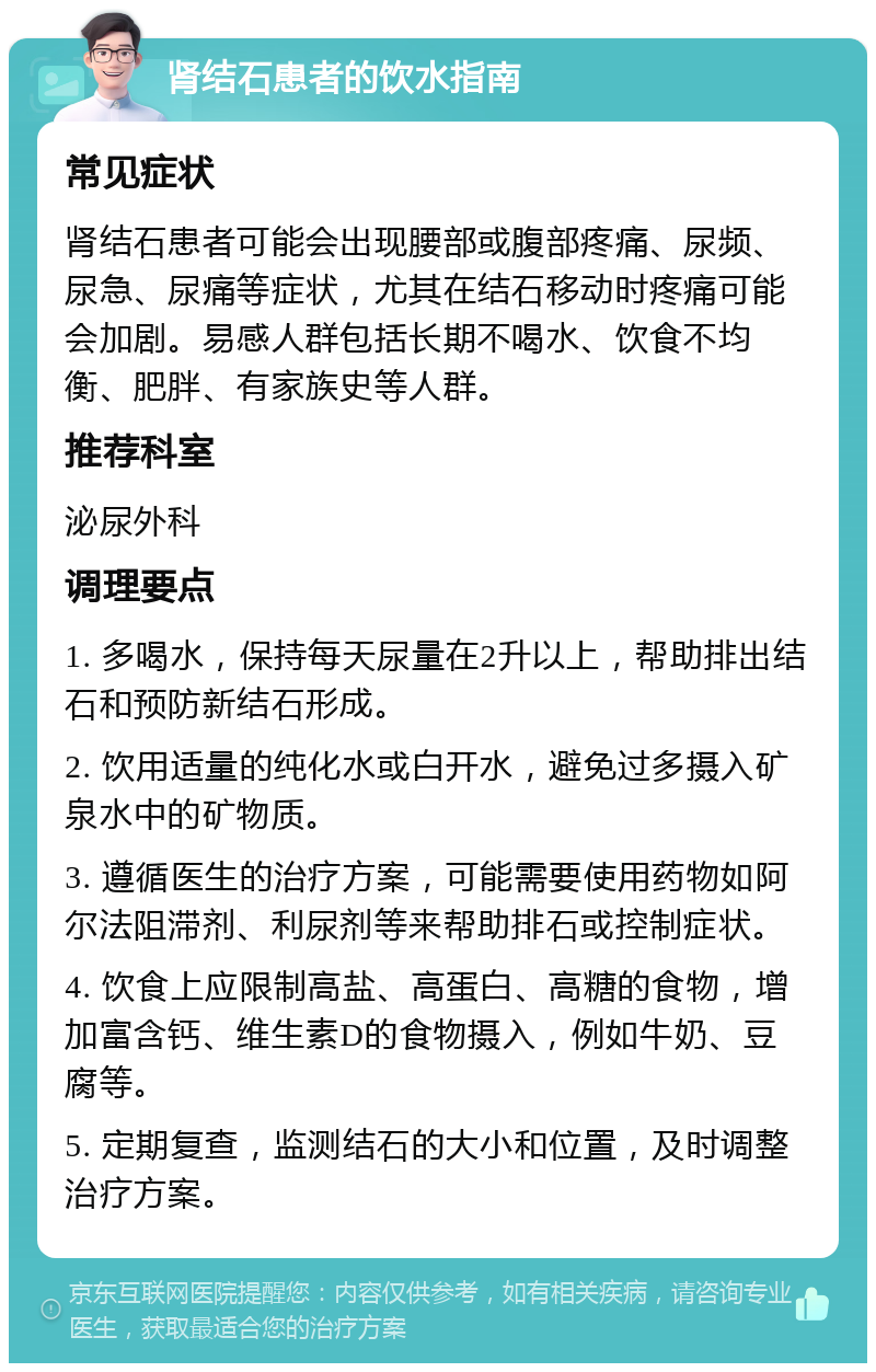 肾结石患者的饮水指南 常见症状 肾结石患者可能会出现腰部或腹部疼痛、尿频、尿急、尿痛等症状，尤其在结石移动时疼痛可能会加剧。易感人群包括长期不喝水、饮食不均衡、肥胖、有家族史等人群。 推荐科室 泌尿外科 调理要点 1. 多喝水，保持每天尿量在2升以上，帮助排出结石和预防新结石形成。 2. 饮用适量的纯化水或白开水，避免过多摄入矿泉水中的矿物质。 3. 遵循医生的治疗方案，可能需要使用药物如阿尔法阻滞剂、利尿剂等来帮助排石或控制症状。 4. 饮食上应限制高盐、高蛋白、高糖的食物，增加富含钙、维生素D的食物摄入，例如牛奶、豆腐等。 5. 定期复查，监测结石的大小和位置，及时调整治疗方案。