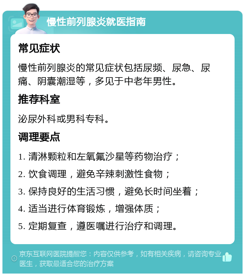 慢性前列腺炎就医指南 常见症状 慢性前列腺炎的常见症状包括尿频、尿急、尿痛、阴囊潮湿等，多见于中老年男性。 推荐科室 泌尿外科或男科专科。 调理要点 1. 清淋颗粒和左氧氟沙星等药物治疗； 2. 饮食调理，避免辛辣刺激性食物； 3. 保持良好的生活习惯，避免长时间坐着； 4. 适当进行体育锻炼，增强体质； 5. 定期复查，遵医嘱进行治疗和调理。